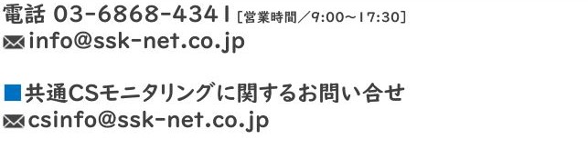 電話　03-6868-4341［営業時間／9：00〜17：30］　info@ssk-net.co.jp　■共通CSモニタリングに関するお問い合せ　csinfo@ssk-net.co.jp